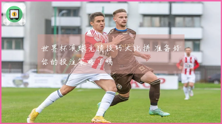 世界杯滚球竞猜技巧大比拼 准备好你的投注策略了吗