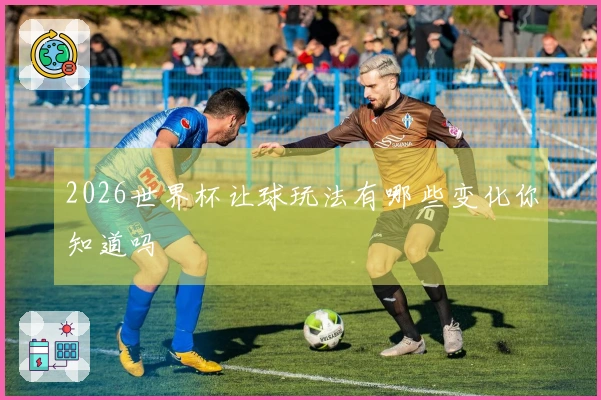 2026世界杯让球玩法有哪些变化你知道吗