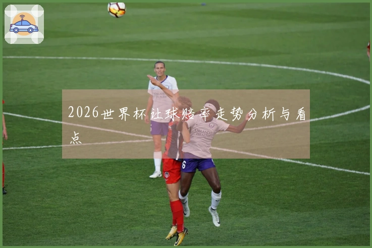 2026世界杯让球赔率走势分析与看点