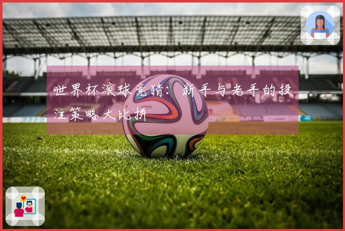世界杯滚球竞猜：新手与老手的投注策略大比拼