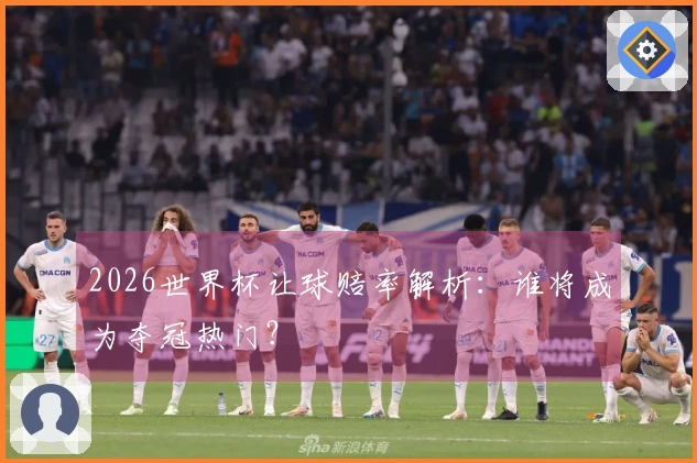 2026世界杯让球赔率解析：谁将成为夺冠热门？